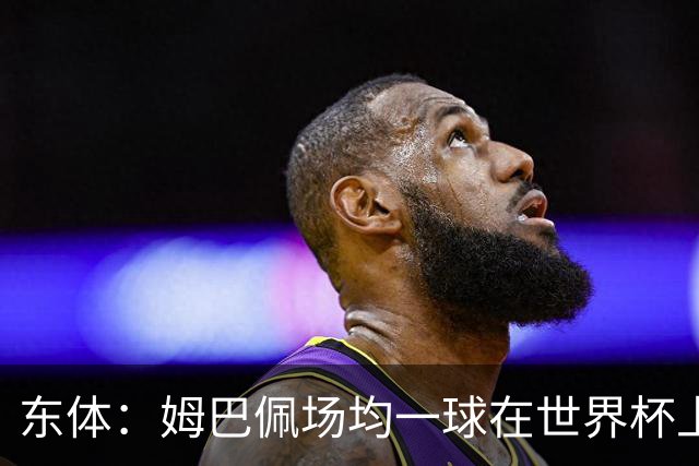 东体：姆巴佩场均一球在世界杯上堪称独一档 德尚或将启用坎特
