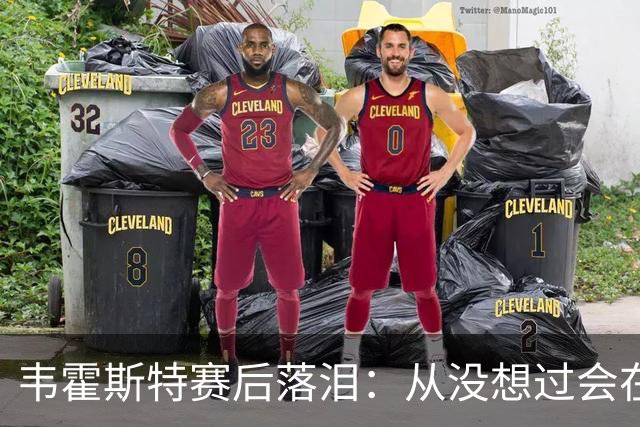 韦霍斯特赛后落泪：从没想过会在今天回家，这是我最后的机会了