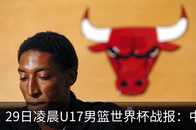 29日凌晨U17男篮世界杯战报：中国男篮跌至第三，亚洲队惨遭三连败
