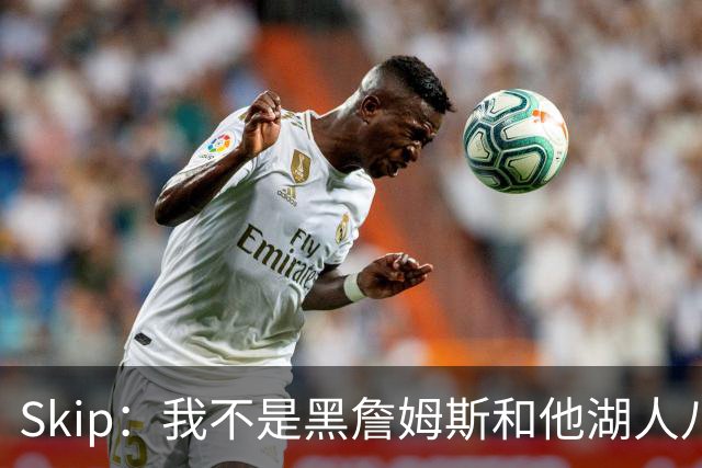 Skip：我不是黑詹姆斯&他湖人八年表现平庸 我最多只能给他打C